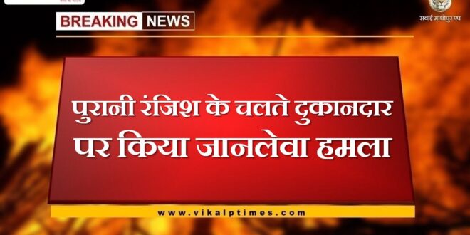 Deadly attack on shopkeeper due to old enmity in sawai madhopur
